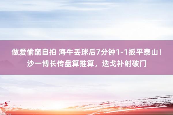 做爱偷窥自拍 海牛丢球后7分钟1-1扳平泰山！沙一博长传盘算推算，迭戈补射破门