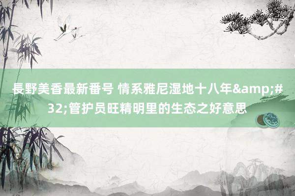 長野美香最新番号 情系雅尼湿地十八年&#32;管护员旺精明里的生态之好意思