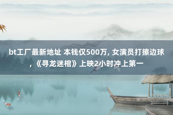 bt工厂最新地址 本钱仅500万, 女演员打擦边球, 《寻龙迷棺》上映2小时冲上第一