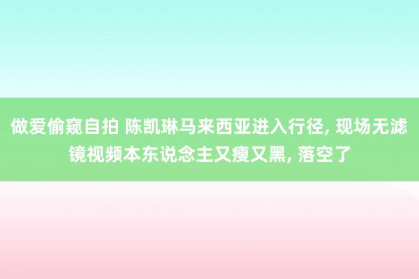 做爱偷窥自拍 陈凯琳马来西亚进入行径, 现场无滤镜视频本东说念主又瘦又黑, 落空了