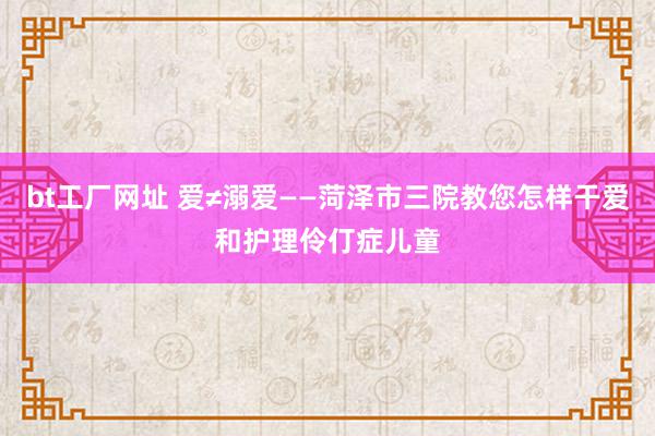 bt工厂网址 爱≠溺爱——菏泽市三院教您怎样干爱和护理伶仃症儿童