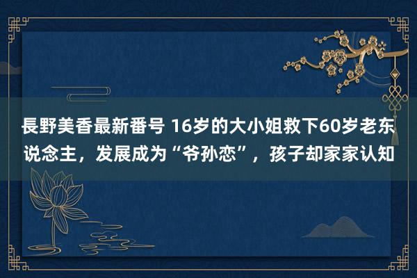 長野美香最新番号 16岁的大小姐救下60岁老东说念主，发展成为“爷孙恋”，孩子却家家认知