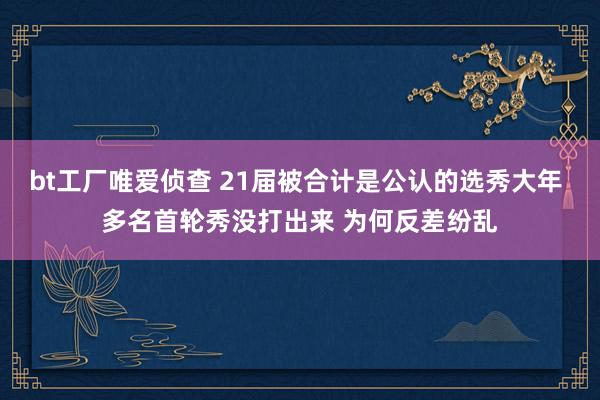 bt工厂唯爱侦查 21届被合计是公认的选秀大年 多名首轮秀没打出来 为何反差纷乱