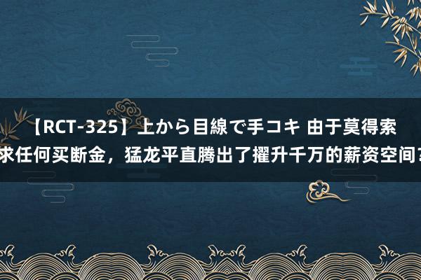 【RCT-325】上から目線で手コキ 由于莫得索求任何买断金，猛龙平直腾出了擢升千万的薪资空间？