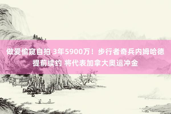 做爱偷窥自拍 3年5900万！步行者奇兵内姆哈德提前续约 将代表加拿大奥运冲金