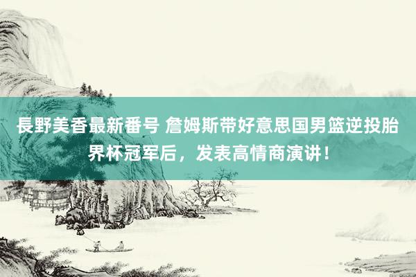 長野美香最新番号 詹姆斯带好意思国男篮逆投胎界杯冠军后，发表高情商演讲！