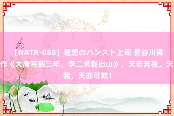 【NATR-050】理想のパンスト上司 長谷川舞 匠心之作《大唐签到三年，李二求我出山》，天若弃我，天亦可欺！