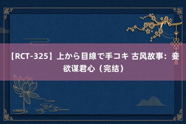 【RCT-325】上から目線で手コキ 古风故事：妾欲谋君心（完结）