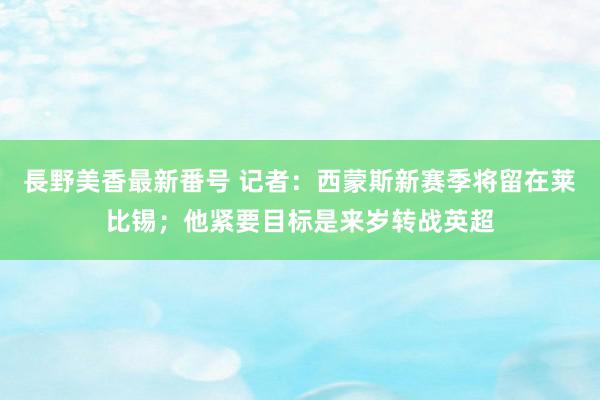 長野美香最新番号 记者：西蒙斯新赛季将留在莱比锡；他紧要目标是来岁转战英超