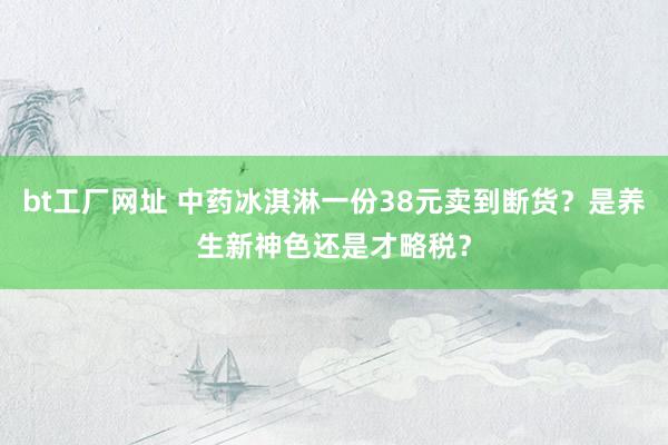 bt工厂网址 中药冰淇淋一份38元卖到断货？是养生新神色还是才略税？