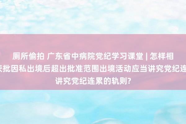 厕所偷拍 广东省中病院党纪学习课堂 | 怎样相识和把执获批因私出境后超出批准范围出境活动应当讲究党纪连累的轨则?