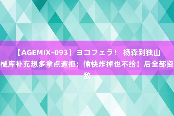 【AGEMIX-093】ヨコフェラ！ 杨森到独山军械库补充想多拿点遭拒：愉快炸掉也不给！后全部资敌