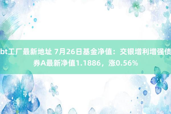 bt工厂最新地址 7月26日基金净值：交银增利增强债券A最新净值1.1886，涨0.56%