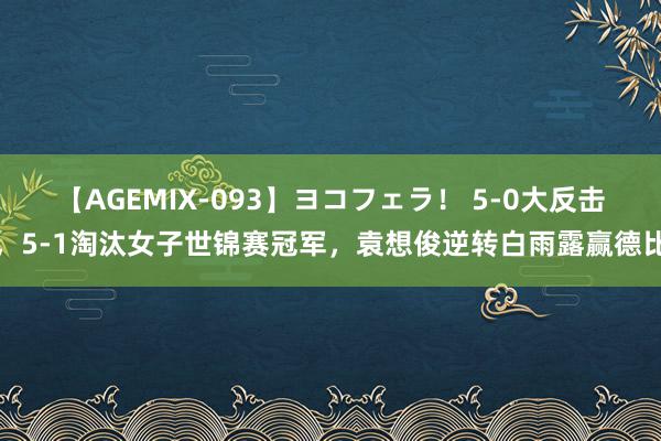 【AGEMIX-093】ヨコフェラ！ 5-0大反击，5-1淘汰女子世锦赛冠军，袁想俊逆转白雨露赢德比