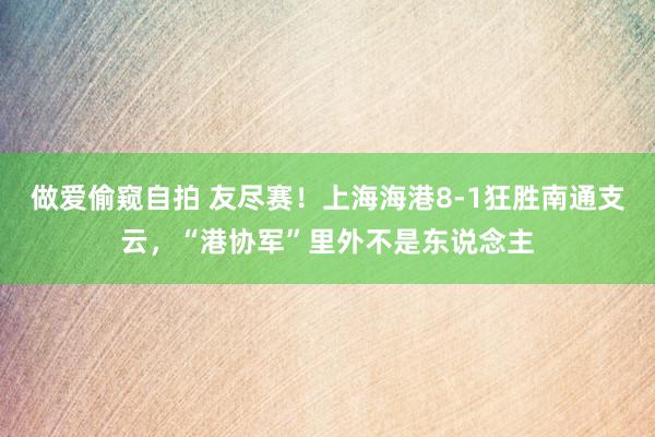 做爱偷窥自拍 友尽赛！上海海港8-1狂胜南通支云，“港协军”里外不是东说念主