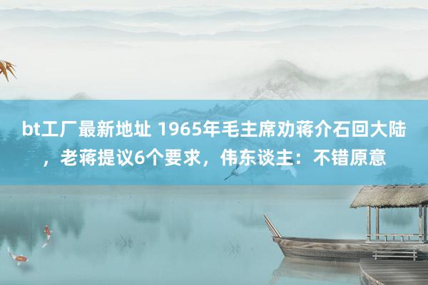 bt工厂最新地址 1965年毛主席劝蒋介石回大陆，老蒋提议6个要求，伟东谈主：不错原意