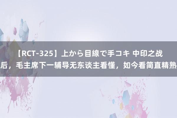 【RCT-325】上から目線で手コキ 中印之战后，毛主席下一辅导无东谈主看懂，如今看简直精熟