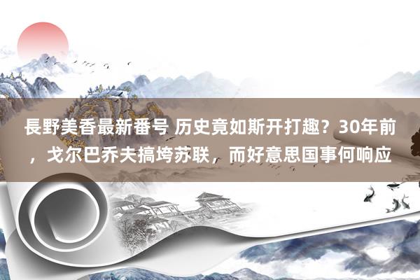 長野美香最新番号 历史竟如斯开打趣？30年前，戈尔巴乔夫搞垮苏联，而好意思国事何响应