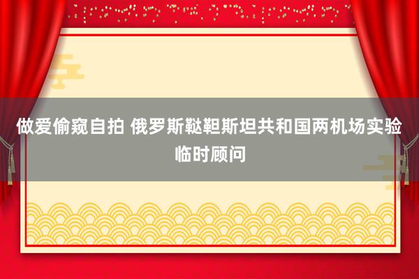 做爱偷窥自拍 俄罗斯鞑靼斯坦共和国两机场实验临时顾问