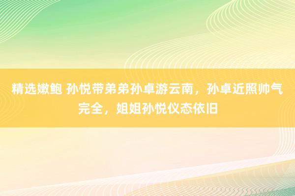 精选嫩鲍 孙悦带弟弟孙卓游云南，孙卓近照帅气完全，姐姐孙悦仪态依旧