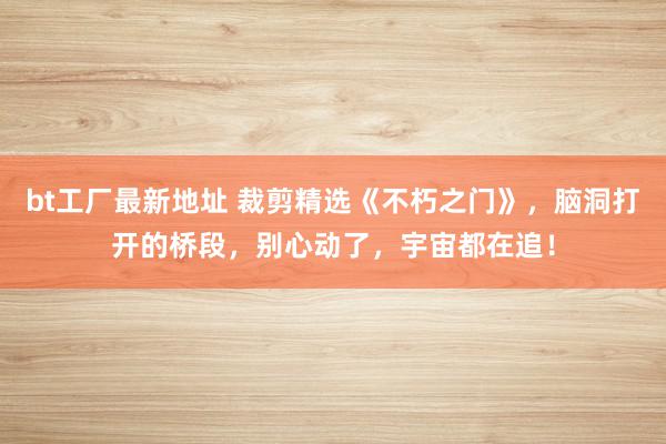 bt工厂最新地址 裁剪精选《不朽之门》，脑洞打开的桥段，别心动了，宇宙都在追！