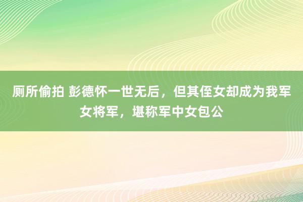 厕所偷拍 彭德怀一世无后，但其侄女却成为我军女将军，堪称军中女包公