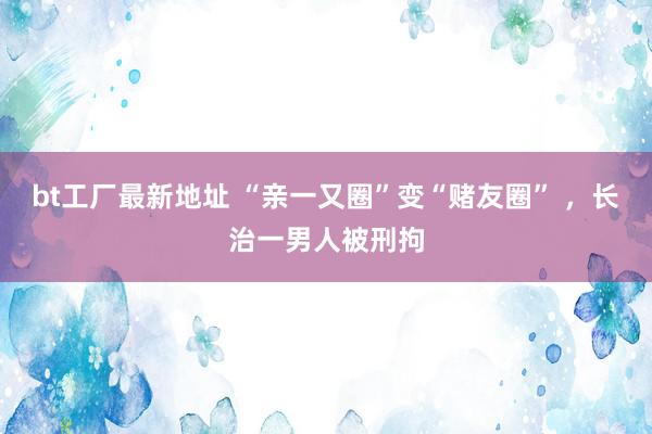 bt工厂最新地址 “亲一又圈”变“赌友圈” ，长治一男人被刑拘