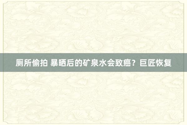 厕所偷拍 暴晒后的矿泉水会致癌？巨匠恢复