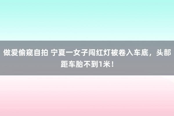 做爱偷窥自拍 宁夏一女子闯红灯被卷入车底，头部距车胎不到1米！