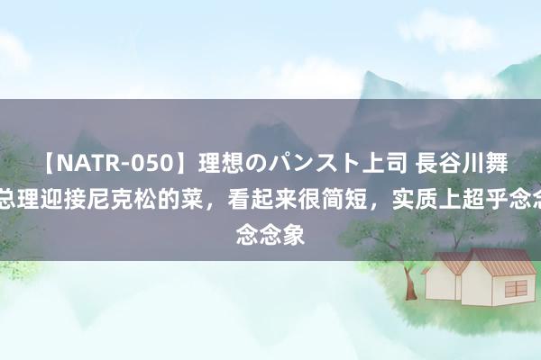 【NATR-050】理想のパンスト上司 長谷川舞 周总理迎接尼克松的菜，看起来很简短，实质上超乎念念象