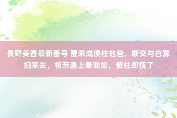 長野美香最新番号 醒来成傻柱他爸，断交与白寡妇来去，相亲遇上秦淮如，傻柱却慌了