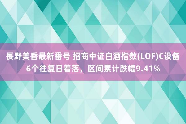 長野美香最新番号 招商中证白酒指数(LOF)C设备6个往复日着落，区间累计跌幅9.41%