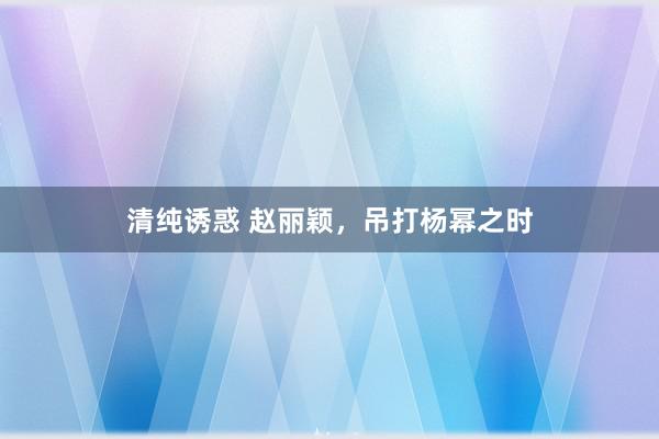 清纯诱惑 赵丽颖，吊打杨幂之时