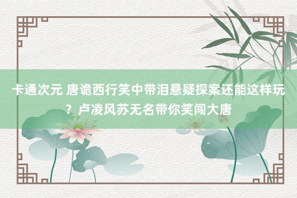 卡通次元 唐诡西行笑中带泪悬疑探案还能这样玩？卢凌风苏无名带你笑闯大唐