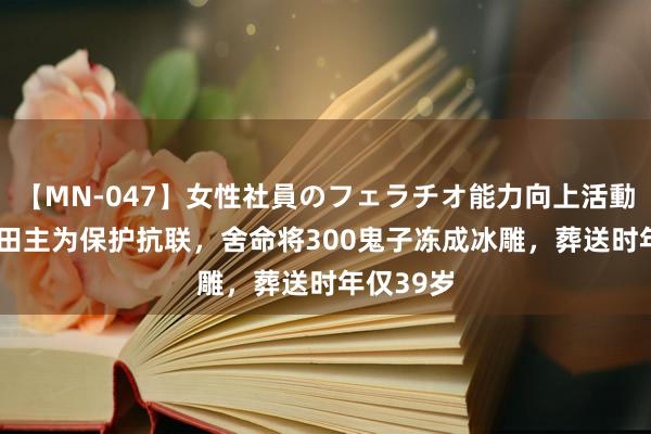 【MN-047】女性社員のフェラチオ能力向上活動 37年一田主为保护抗联，舍命将300鬼子冻成冰雕，葬送时年仅39岁