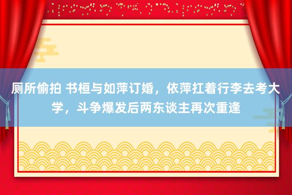 厕所偷拍 书桓与如萍订婚，依萍扛着行李去考大学，斗争爆发后两东谈主再次重逢