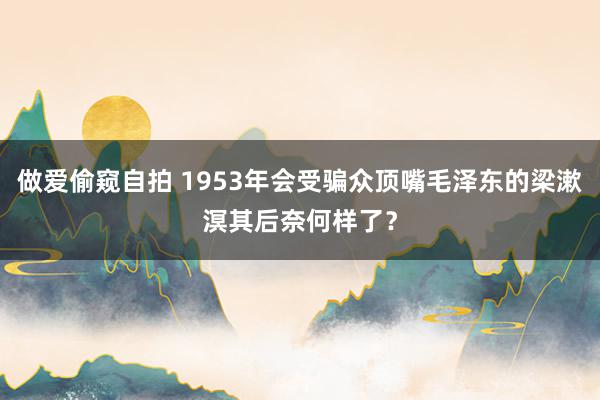 做爱偷窥自拍 1953年会受骗众顶嘴毛泽东的梁漱溟其后奈何样了？