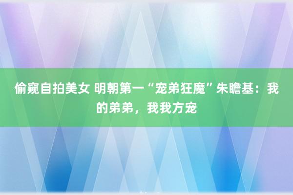 偷窥自拍美女 明朝第一“宠弟狂魔”朱瞻基：我的弟弟，我我方宠