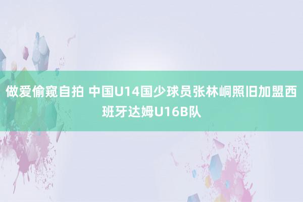 做爱偷窥自拍 中国U14国少球员张林峒照旧加盟西班牙达姆U16B队