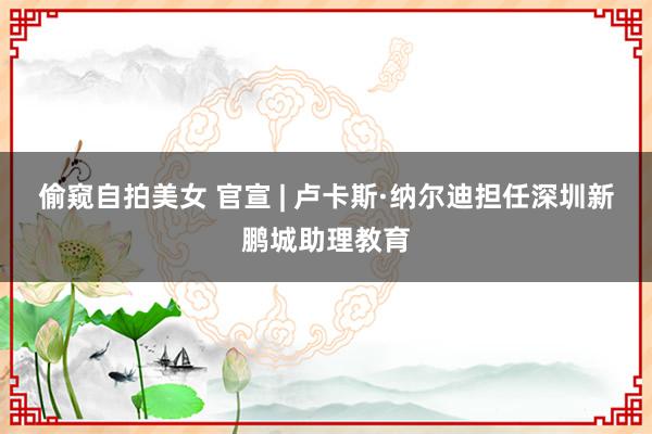 偷窥自拍美女 官宣 | 卢卡斯·纳尔迪担任深圳新鹏城助理教育