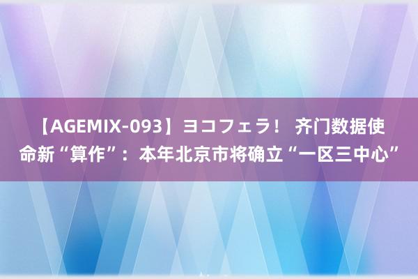 【AGEMIX-093】ヨコフェラ！ 齐门数据使命新“算作”：本年北京市将确立“一区三中心”