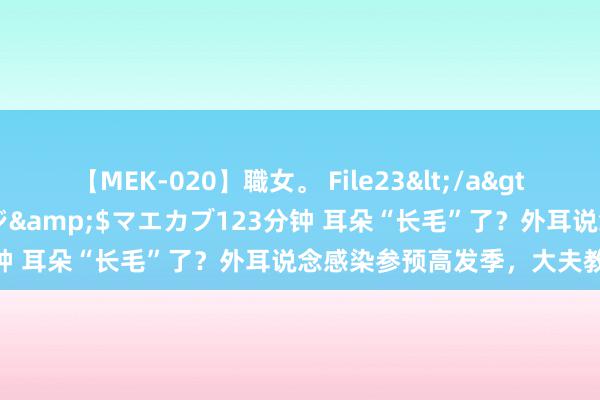 【MEK-020】職女。 File23</a>2011-05-20プレステージ&$マエカブ123分钟 耳朵“长毛”了？外耳说念感染参预高发季，大夫教导——