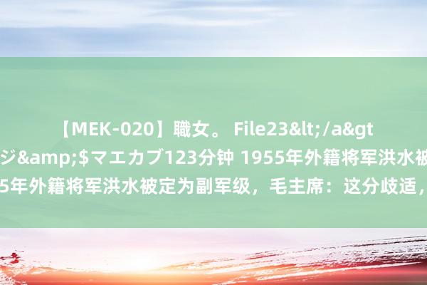 【MEK-020】職女。 File23</a>2011-05-20プレステージ&$マエカブ123分钟 1955年外籍将军洪水被定为副军级，毛主席：这分歧适，正军级为宜