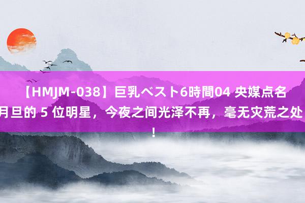 【HMJM-038】巨乳ベスト6時間04 央媒点名月旦的 5 位明星，今夜之间光泽不再，毫无灾荒之处！