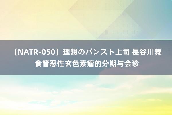 【NATR-050】理想のパンスト上司 長谷川舞 食管恶性玄色素瘤的分期与会诊