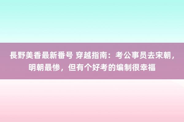 長野美香最新番号 穿越指南：考公事员去宋朝，明朝最惨，但有个好考的编制很幸福