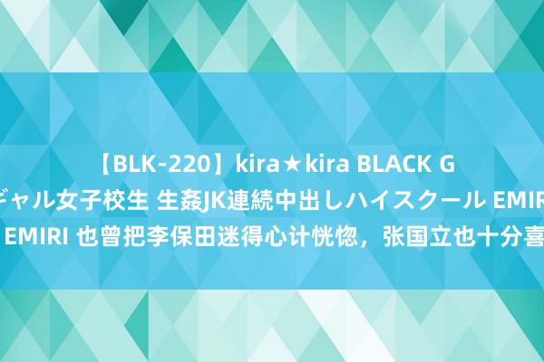 【BLK-220】kira★kira BLACK GAL 留年5年目のお姉黒ギャル女子校生 生姦JK連続中出しハイスクール EMIRI 也曾把李保田迷得心计恍惚，张国立也十分喜爱，如今却认不出来