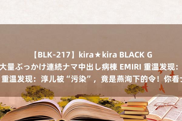 【BLK-217】kira★kira BLACK GAL黒ギャルご奉仕ナース 大量ぶっかけ連続ナマ中出し病棟 EMIRI 重温发现：淳儿被“污染”，竟是燕洵下的令！你看士兵说了啥？