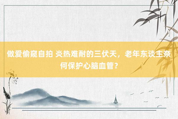 做爱偷窥自拍 炎热难耐的三伏天，老年东谈主奈何保护心脑血管？