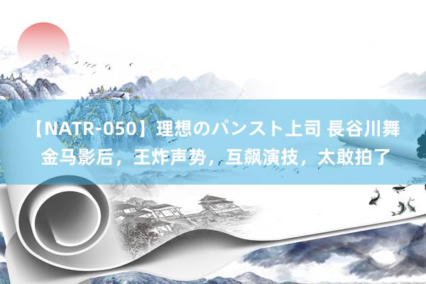 【NATR-050】理想のパンスト上司 長谷川舞 金马影后，王炸声势，互飙演技，太敢拍了